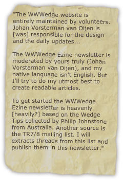 "The WWWedge website is entirely maintained by volunteers. Johan Vorsterman van Oijen is [was] responsible for the design and the daily updates...

The WWWedge Ezine newsletter is moderated by yours truly (Johan Vorsterman van Oijen), and my native language isn't English. But I'll try to do my utmost best to create readable articles.

To get started the WWWedge Ezine newsletter is heavenly [heavily?] based on the Wedge Tips collected by Philip Johnstone from Australia. Another source is the TR7/8 mailing list. I will extracts threads from this list and publish them in this newsletter."