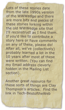 Lots of these stories date from the late 1990s version of the WWWedge and there are more bits and pieces of these stories lurking within the old WWWedge site that I'll reconstruct as I find them. If you'd like to contribute a story here or have comments on any of these, please do! After all, we've (collectively) probably learned a lot in the 10 years after most of these were written. (You can find my Email address cleverly hidden in the Mailing List section).  

Another great resource for these sorts of things are Clay Thompson’s articles.  Find the link in Tech-BestoftheWeb
